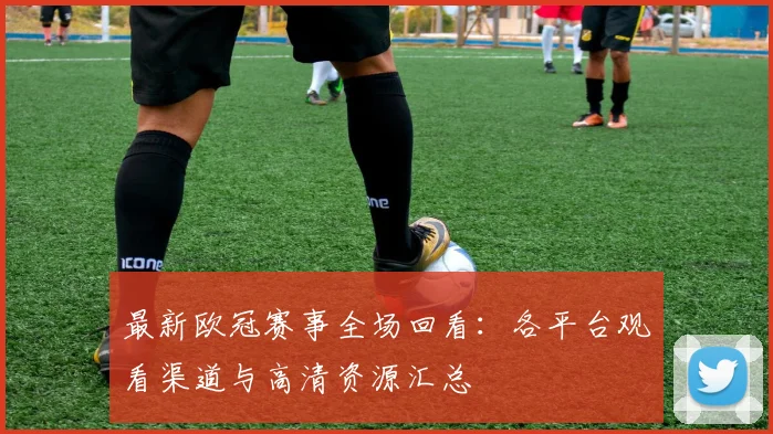 最新欧冠赛事全场回看：各平台观看渠道与高清资源汇总