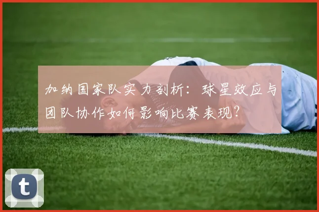 加纳国家队实力剖析：球星效应与团队协作如何影响比赛表现？