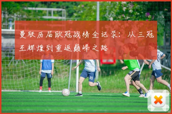 曼联历届欧冠战绩全记录:从三冠王辉煌到重返巅峰之路