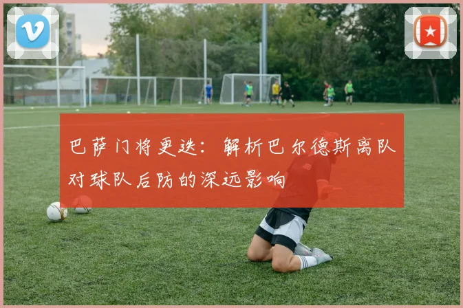 巴萨门将更迭：解析巴尔德斯离队对球队后防的深远影响