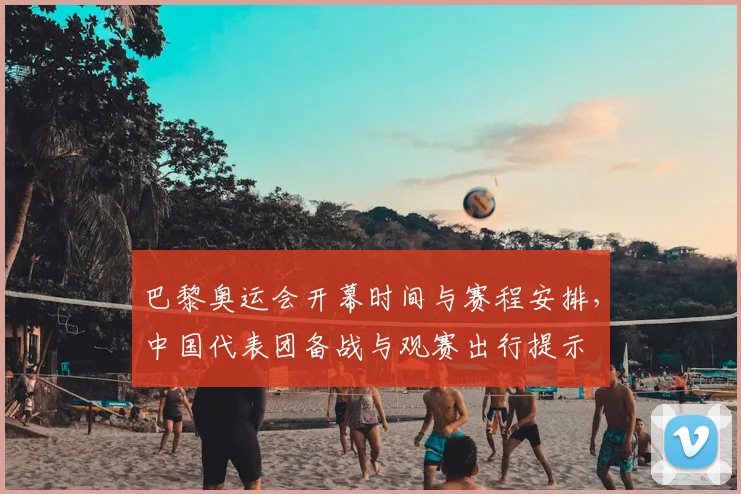 巴黎奥运会开幕时间与赛程安排，中国代表团备战与观赛出行提示