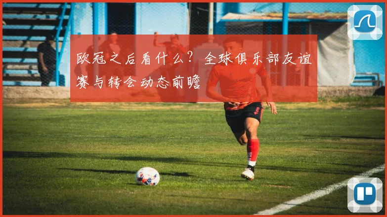 欧冠之后看什么?全球俱乐部友谊赛与转会动态前瞻