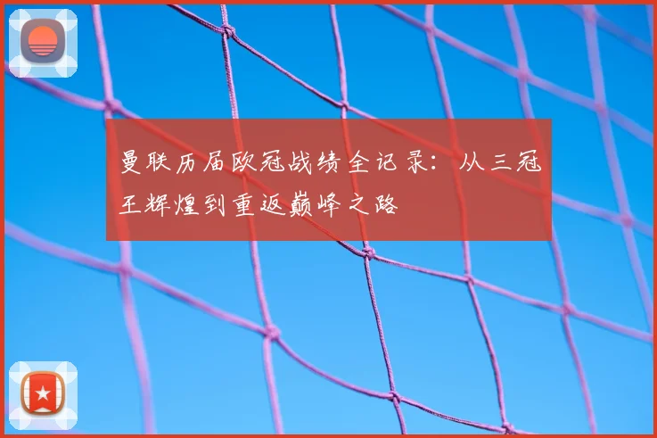 曼联历届欧冠战绩全记录:从三冠王辉煌到重返巅峰之路