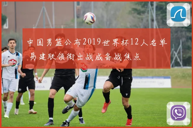 中国男篮公布2019世界杯12人名单 易建联领衔出战成备战焦点