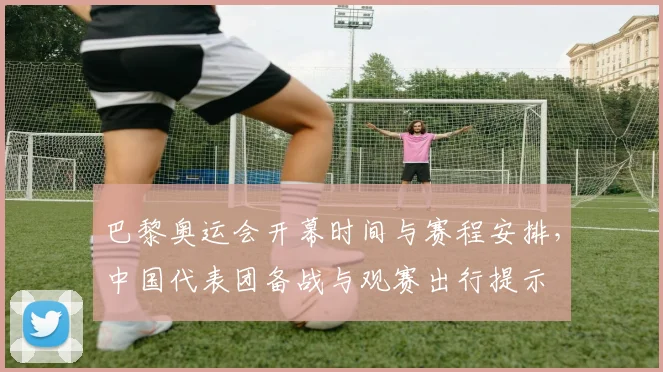 巴黎奥运会开幕时间与赛程安排，中国代表团备战与观赛出行提示